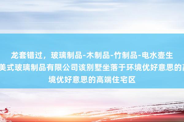 龙套错过，玻璃制品-木制品-竹制品-电水壶生产-河间市美式玻璃制品有限公司该别墅坐落于环境优好意思的高端住宅区