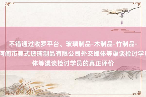 不错通过收罗平台、玻璃制品-木制品-竹制品-电水壶生产-河间市美式玻璃制品有限公司外交媒体等渠谈检讨学员的真正评价