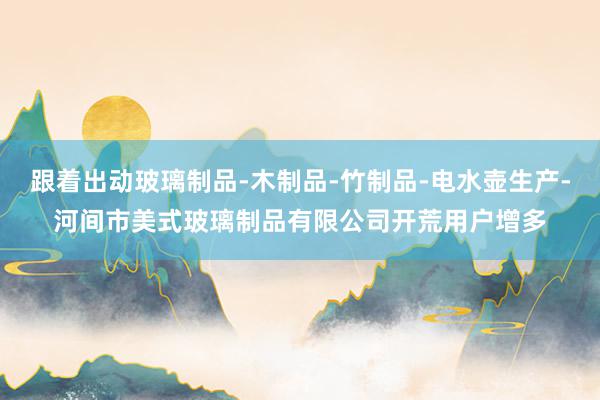 跟着出动玻璃制品-木制品-竹制品-电水壶生产-河间市美式玻璃制品有限公司开荒用户增多